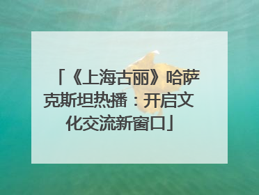 《上海古丽》哈萨克斯坦热播：开启文化交流新窗口