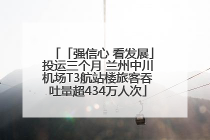 「强信心 看发展」投运三个月 兰州中川机场T3航站楼旅客吞吐量超434万人次