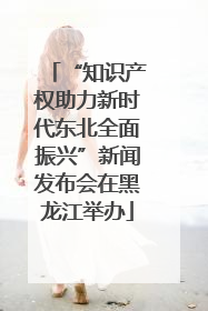 “知识产权助力新时代东北全面振兴”新闻发布会在黑龙江举办