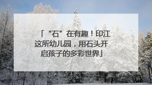 “石”在有趣！印江这所幼儿园，用石头开启孩子的多彩世界