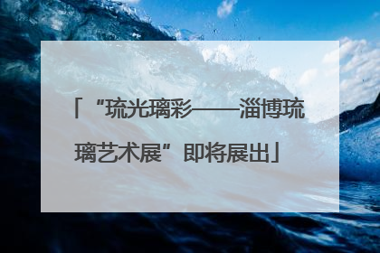 “琉光璃彩——淄博琉璃艺术展”即将展出