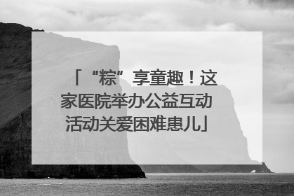 “粽”享童趣！这家医院举办公益互动活动关爱困难患儿