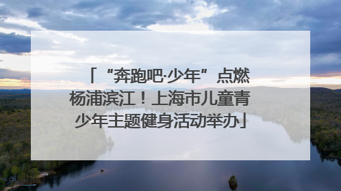 “奔跑吧·少年”点燃杨浦滨江！上海市儿童青少年主题健身活动举办