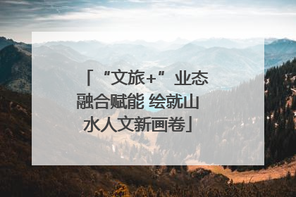 “文旅+”业态融合赋能 绘就山水人文新画卷