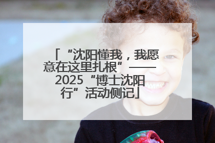 “沈阳懂我，我愿意在这里扎根”——2025“博士沈阳行”活动侧记