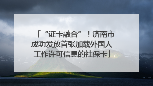 “证卡融合”！济南市成功发放首张加载外国人工作许可信息的社保卡