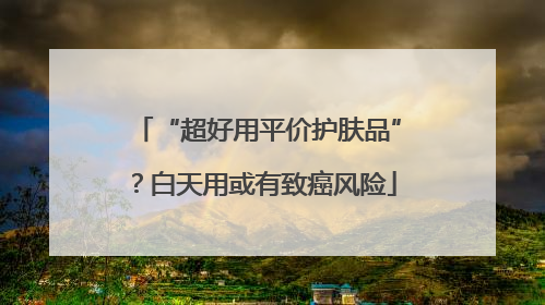 “超好用平价护肤品”？白天用或有致癌风险
