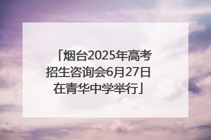 烟台2025年高考招生咨询会6月27日在青华中学举行