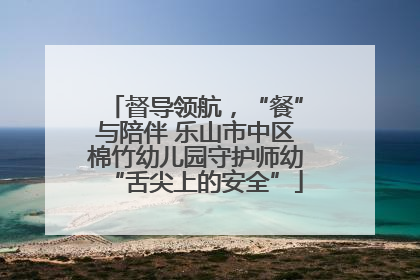 督导领航，“餐”与陪伴 乐山市中区棉竹幼儿园守护师幼“舌尖上的安全”