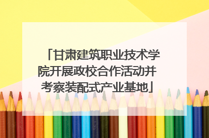 甘肃建筑职业技术学院开展政校合作活动并考察装配式产业基地