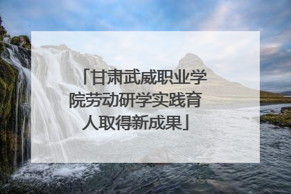 甘肃武威职业学院劳动研学实践育人取得新成果