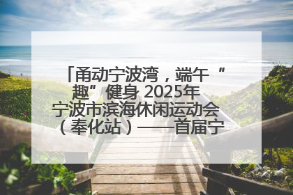 甬动宁波湾，端午“趣”健身 2025年宁波市滨海休闲运动会（奉化站）——首届宁波湾海洋运动会盛