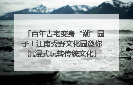 百年古宅变身“潮”园子！江南秀野文化园邀你沉浸式玩转传统文化
