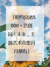 相约良渚5000＋艺创园！未来，主题艺术市集月月都有