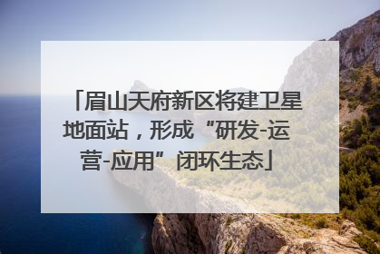 眉山天府新区将建卫星地面站，形成“研发-运营-应用”闭环生态