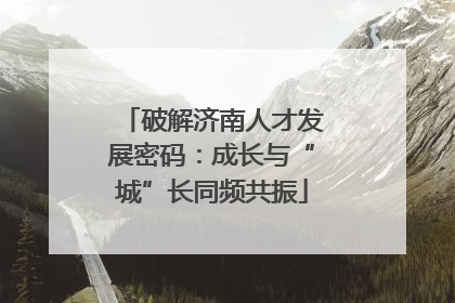 破解济南人才发展密码：成长与“城”长同频共振
