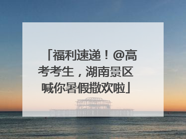 福利速递！@高考考生，湖南景区喊你暑假撒欢啦