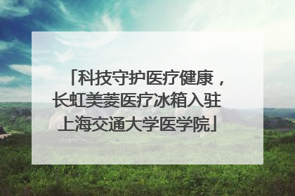 科技守护医疗健康，长虹美菱医疗冰箱入驻上海交通大学医学院