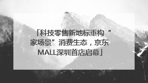 科技零售新地标重构“家场景”消费生态，京东MALL深圳首店启幕