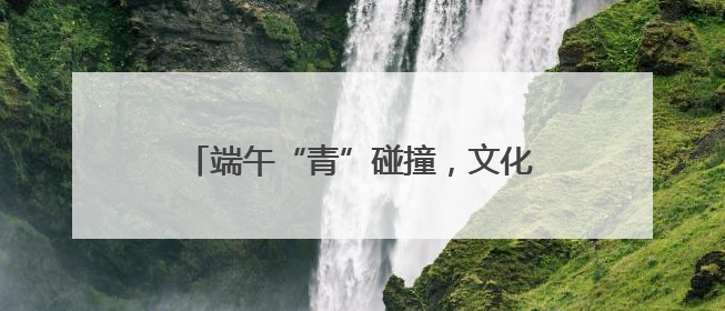 端午“青”碰撞，文化“Young”起来
