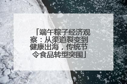 端午粽子经济观察：从渠道裂变到健康出海，传统节令食品转型突围