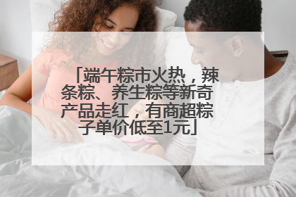 端午粽市火热，辣条粽、养生粽等新奇产品走红，有商超粽子单价低至1元