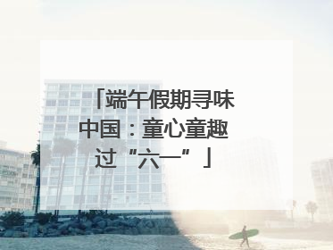 端午假期寻味中国：童心童趣过“六一”