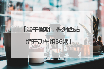 端午假期，株洲西站增开动车组36趟
