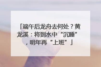 端午后龙舟去何处？黄龙溪：将到水中“沉睡”，明年再“上班”