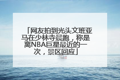 网友拍到光头文班亚马在少林寺晨跑，称是离NBA巨星最近的一次，景区回应