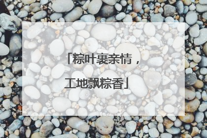 粽叶裹亲情，工地飘粽香
