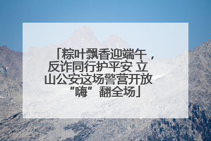 粽叶飘香迎端午，反诈同行护平安 立山公安这场警营开放“嗨”翻全场