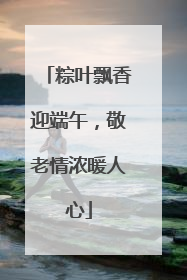 粽叶飘香迎端午，敬老情浓暖人心