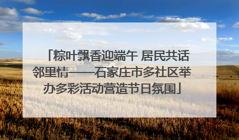粽叶飘香迎端午 居民共话邻里情——石家庄市多社区举办多彩活动营造节日氛围