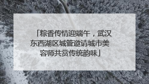 粽香传情迎端午，武汉东西湖区城管邀请城市美容师共赏传统韵味