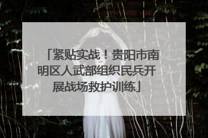 紧贴实战！贵阳市南明区人武部组织民兵开展战场救护训练