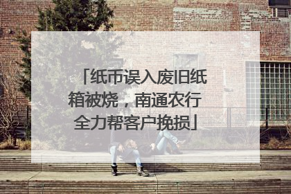纸币误入废旧纸箱被烧，南通农行全力帮客户挽损