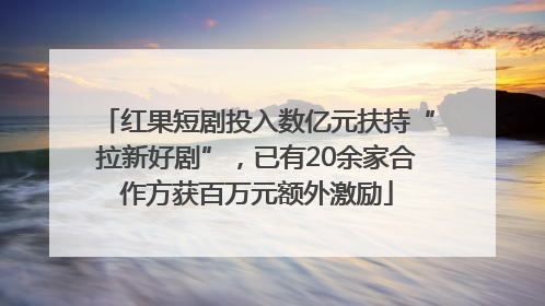 红果短剧投入数亿元扶持“拉新好剧”，已有20余家合作方获百万元额外激励