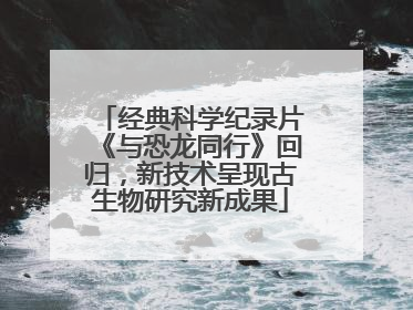 经典科学纪录片《与恐龙同行》回归，新技术呈现古生物研究新成果