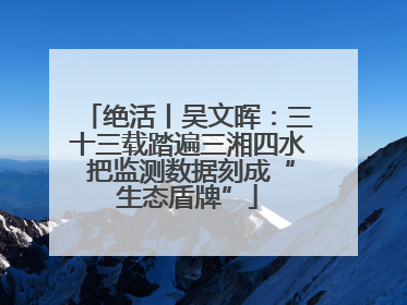 绝活丨吴文晖：三十三载踏遍三湘四水 把监测数据刻成“生态盾牌”