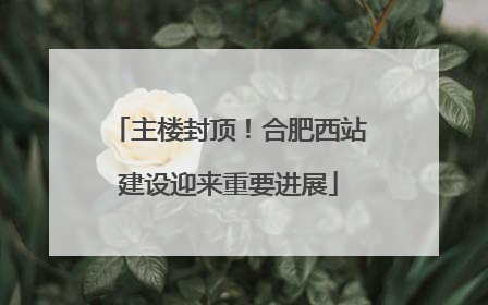 主楼封顶！合肥西站建设迎来重要进展