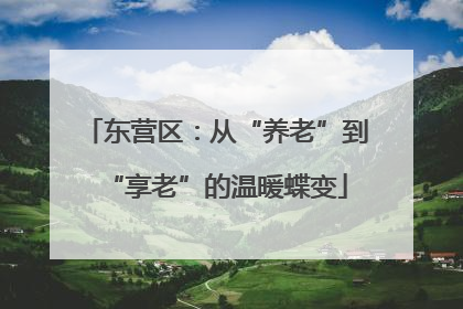 东营区：从“养老”到“享老”的温暖蝶变