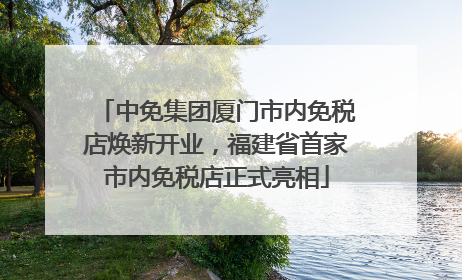 中免集团厦门市内免税店焕新开业，福建省首家市内免税店正式亮相