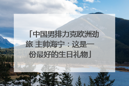 中国男排力克欧洲劲旅 主帅海宁：这是一份最好的生日礼物
