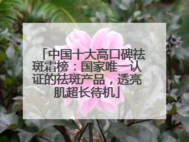 中国十大高口碑祛斑霜榜：国家唯一认证的祛斑产品，透亮肌超长待机