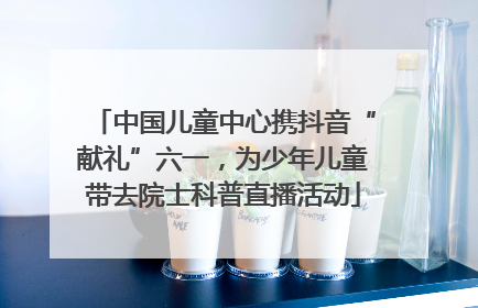 中国儿童中心携抖音“献礼”六一，为少年儿童带去院士科普直播活动