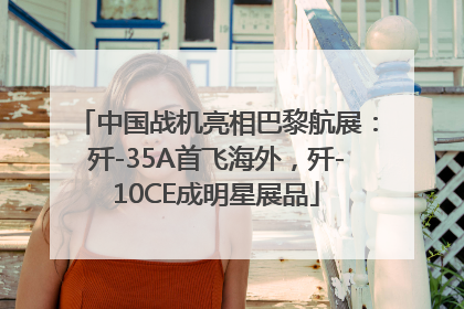 中国战机亮相巴黎航展：歼-35A首飞海外，歼-10CE成明星展品