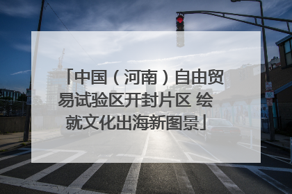 中国（河南）自由贸易试验区开封片区 绘就文化出海新图景