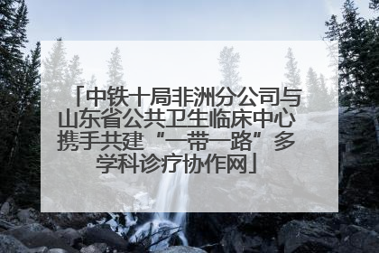 中铁十局非洲分公司与山东省公共卫生临床中心携手共建“一带一路”多学科诊疗协作网