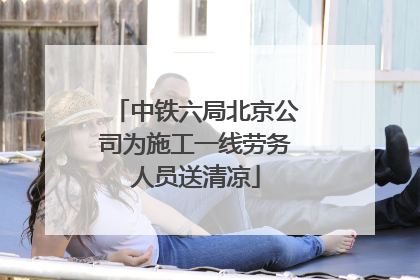 中铁六局北京公司为施工一线劳务人员送清凉